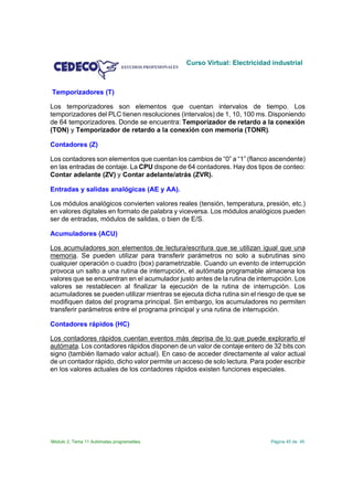 Curso Virtual: Electricidad industrial



Temporizadores (T)

Los temporizadores son elementos que cuentan intervalos de tiempo. Los
temporizadores del PLC tienen resoluciones (intervalos) de 1, 10, 100 ms. Disponiendo
de 64 temporizadores. Donde se encuentra: Temporizador de retardo a la conexión
(TON) y Temporizador de retardo a la conexión con memoria (TONR).

Contadores (Z)

Los contadores son elementos que cuentan los cambios de “0” a “1” (flanco ascendente)
en las entradas de contaje. La CPU dispone de 64 contadores. Hay dos tipos de conteo:
Contar adelante (ZV) y Contar adelante/atrás (ZVR).

Entradas y salidas analógicas (AE y AA).

Los módulos analógicos convierten valores reales (tensión, temperatura, presión, etc.)
en valores digitales en formato de palabra y viceversa. Los módulos analógicos pueden
ser de entradas, módulos de salidas, o bien de E/S.

Acumuladores (ACU)

Los acumuladores son elementos de lectura/escritura que se utilizan igual que una
memoria. Se pueden utilizar para transferir parámetros no solo a subrutinas sino
cualquier operación o cuadro (box) parametrizable. Cuando un evento de interrupción
provoca un salto a una rutina de interrupción, el autómata programable almacena los
valores que se encuentran en el acumulador justo antes de la rutina de interrupción. Los
valores se restablecen al finalizar la ejecución de la rutina de interrupción. Los
acumuladores se pueden utilizar mientras se ejecuta dicha rutina sin el riesgo de que se
modifiquen datos del programa principal. Sin embargo, los acumuladores no permiten
transferir parámetros entre el programa principal y una rutina de interrupción.

Contadores rápidos (HC)

Los contadores rápidos cuentan eventos más deprisa de lo que puede explorarlo el
autómata. Los contadores rápidos disponen de un valor de contaje entero de 32 bits con
signo (también llamado valor actual). En caso de acceder directamente al valor actual
de un contador rápido, dicho valor permite un acceso de solo lectura. Para poder escribir
en los valores actuales de los contadores rápidos existen funciones especiales.




Módulo 2. Tema 11 Autómatas programables                                     Página 45 de 45
 