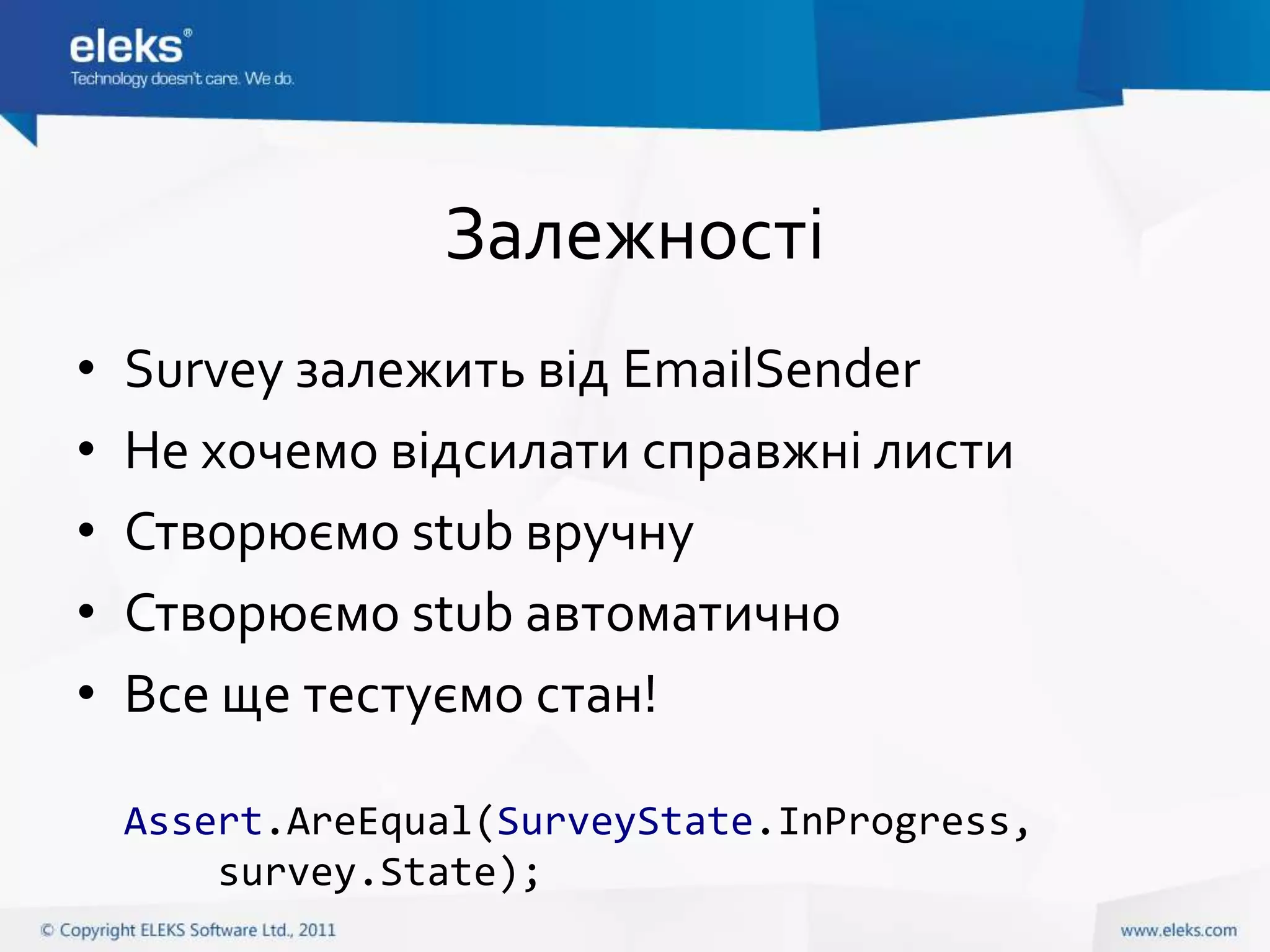 Залежності
•   Survey залежить від EmailSender
•   Не хочемо відсилати справжні листи
•   Створюємо stub вручну
•   Створюємо stub автоматично
•   Все ще тестуємо стан!

    Assert.AreEqual(SurveyState.InProgress,
        survey.State);
 