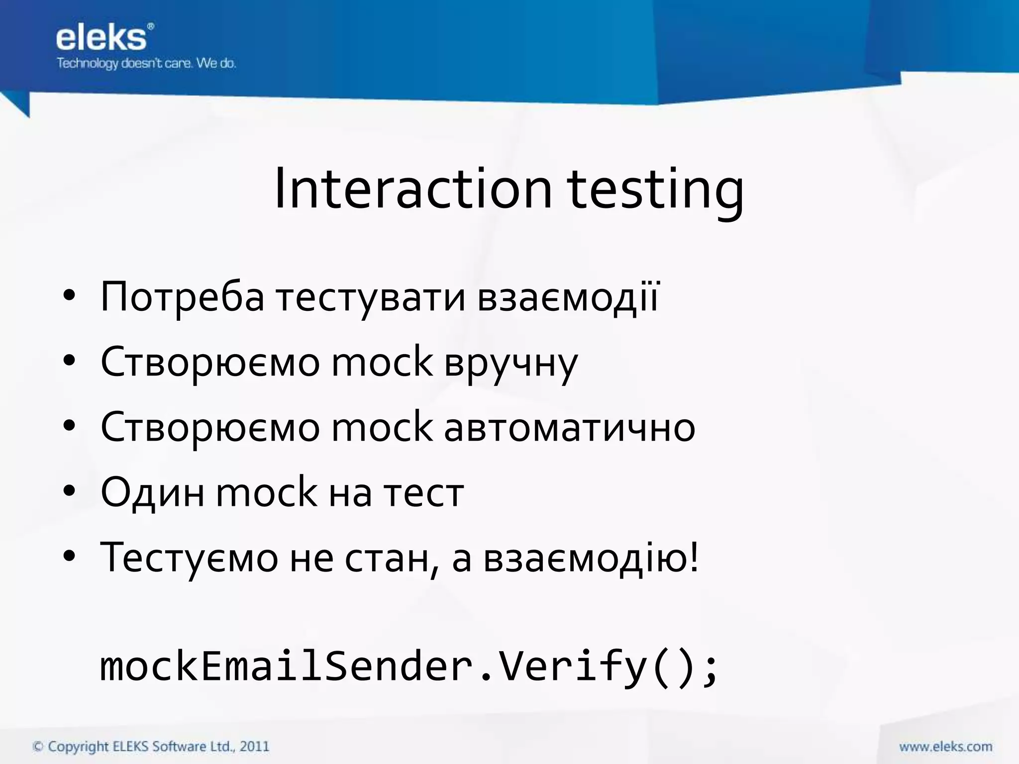 Interaction testing
•   Потреба тестувати взаємодії
•   Створюємо mock вручну
•   Створюємо mock автоматично
•   Один mock на тест
•   Тестуємо не стан, а взаємодію!

    mockEmailSender.Verify();
 