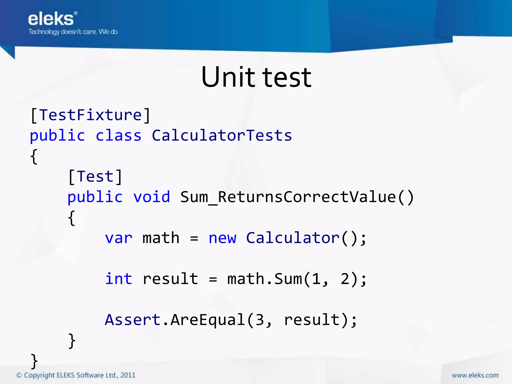 Unit test
[TestFixture]
public class CalculatorTests
{
    [Test]
    public void Sum_ReturnsCorrectValue()
    {
        var math = new Calculator();

        int result = math.Sum(1, 2);

        Assert.AreEqual(3, result);
    }
}
 