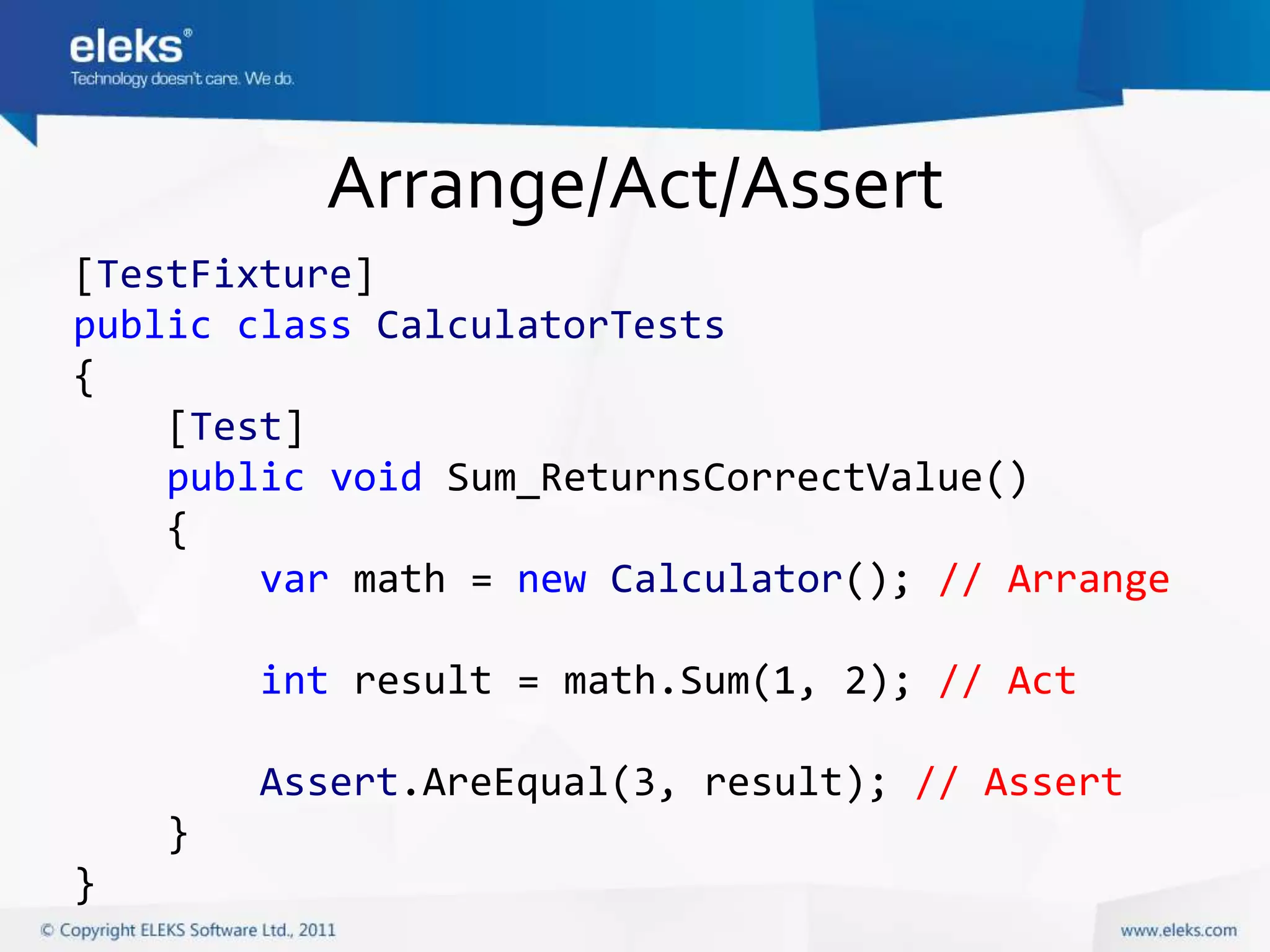 Arrange/Act/Assert
[TestFixture]
public class CalculatorTests
{
    [Test]
    public void Sum_ReturnsCorrectValue()
    {
        var math = new Calculator(); // Arrange

        int result = math.Sum(1, 2); // Act

        Assert.AreEqual(3, result); // Assert
    }
}
 