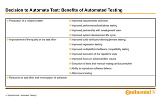 10 / Ropota Andrei / Automated Testing /
Decision to Automate Test: Benefits of Automated Testing
Production of a reliable system Improved requirements definition
Improved performance/load/stress testing
Improved partnership with development team
Improved system development life cycle
Improvement of the quality of the test effort Improved build verification testing (smoke testing)
Improved regression testing
Improved multiplatform/software compatibility testing
Improved execution of the repetitive tests
Improved focus on advanced test issues
Execution of tests that manual testing can't accomplish
Ability to reproduce software defects
After-hours testing
Reduction of test effort and minimization of schedule
 