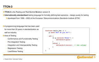 18 / Ropota Andrei / Automated Testing /
TTCN-3
TTCN-3 is the Testing and Test Control Notation version 3
Internationally standardized testing language for formally defining test scenarios – design purely for testing
developed from 1999 – 2002 at the European Telecommunications Standards Institute (ETSI)
A programming language that has been used
for more than 20 years in standardization as
well as industry
Area of Testing
- Conformance and Functionality Testing
- Pre-integration Testing
- Integration and Interoperability Testing
- Regression Testing
- Load/Stress Testing
 
