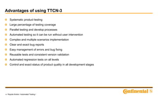19 / Ropota Andrei / Automated Testing /
Advantages of using TTCN-3
Systematic product testing
Large percentage of testing coverage
Parallel testing and develop processes
Automated testing so it can be run without user intervention
Complex and multiple scenarios implementation
Clear and exact bug reports
Easy management of errors and bug fixing
Reusable tests and consistent version validation
Automated regression tests on all levels
Control and exact status of product quality in all development stages
 