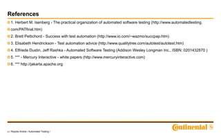 24 / Ropota Andrei / Automated Testing /
References
1. Herbert M. Isenberg - The practical organization of automated software testing (http://www.automatedtesting.
com/PATfinal.htm)
2. Brett Pettichord - Success with test automation (http://www.io.com/~wazmo/succpap.htm)
3. Elisabeth Hendrickson - Test automation advice (http://www.qualitytree.com/autotest/autotest.htm)
4. Elfriede Dustin, Jeff Rashka - Automated Software Testing (Addison Wesley Longman Inc., ISBN: 0201432870 )
5. *** - Mercury Interactive - white papers (http://www.mercuryinteractive.com)
6. *** http://jakarta.apache.org
 