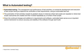3 / Ropota Andrei / Automated Testing /
What is Automated testing?
Automated testing: The management and performance of test activities, to include the development and execution
of test scripts having as objective the verification of test requirements, using an automated test tool.
The automation of test activities reveals its greatest values in instances where test scripts are repeated or where test
scripts subroutines are created and then invoked repeatedly by a number of test scripts.
Given the continual changes and additions to requirements and software, automated tests serves as an important
control mechanism to ensure accuracy and stability of the software through each build.
 