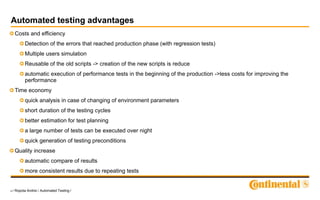 4 / Ropota Andrei / Automated Testing /
Automated testing advantages
Costs and efficiency
Detection of the errors that reached production phase (with regression tests)
Multiple users simulation
Reusable of the old scripts -> creation of the new scripts is reduce
automatic execution of performance tests in the beginning of the production ->less costs for improving the
performance
Time economy
quick analysis in case of changing of environment parameters
short duration of the testing cycles
better estimation for test planning
a large number of tests can be executed over night
quick generation of testing preconditions
Quality increase
automatic compare of results
more consistent results due to repeating tests
 