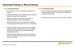 6 / Ropota Andrei / Automated Testing /
Automated testing vs. Manual testing
Pros of Automated testing
If a set of tests must be ran repeatedly, automation is a
huge win
It offers the possibility to run automation against code that
frequently change to catch regressions
Offers the possibility to add a large test matrix (e.g.
different languages on different OS platforms)
Automated tests can be run the same time on different
machines, whereas manual tests must be run sequentially
It offers more time for the test engineer to invoke greater
depth and breadth of testing, focus on problem analysis,
and verify proper performance of software following
modifications and fixes
Combined with the opportunity to perform programming
tasks, this flexibility promotes test engineer retention and
improves his morale
Cons of Automated testing
Costs - Writing the test cases and writing or configuring the
automate framework that is used costs more initially than
running the test manually.
Some tests can't be automated – manual tests are needed
 