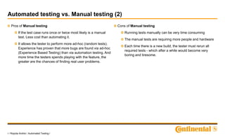 7 / Ropota Andrei / Automated Testing /
Automated testing vs. Manual testing (2)
Pros of Manual testing
If the test case runs once or twice most likely is a manual
test. Less cost than automating it.
It allows the tester to perform more ad-hoc (random tests).
Experience has proven that more bugs are found via ad-hoc
(Experience Based Testing) than via automation testing. And
more time the testers spends playing with the feature, the
greater are the chances of finding real user problems.
Cons of Manual testing
Running tests manually can be very time consuming
The manual tests are requiring more people and hardware
Each time there is a new build, the tester must rerun all
required tests - which after a while would become very
boring and tiresome.
 