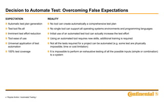 9 / Ropota Andrei / Automated Testing /
Decision to Automate Test: Overcoming False Expectations
EXPECTATION
Automatic test plan generation
Test tool fits all
Imminent test effort reduction
Tool ease of use
Universal application of test
automation
100% test coverage
REALITY
No tool can create automatically a comprehensive test plan
No single tool can support all operating systems environments and programming languages
Initial use of an automated test tool can actually increase the test effort
Using an automated tool requires new skills, additional training is required
Not all the tests required for a project can be automated (e.g. some test are physically
impossible; time or cost limitation)
It is impossible to perform an exhaustive testing of all the possible inputs (simple or combination)
to a system
 