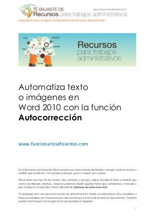 www.funcionarioseficientes.com



Automatiza texto o imágenes en Word 2010 con la función Autocorrección




Automatiza texto
o imágenes en
Word 2010 con la función
Autocorrección


www.funcionarioseficientes.com



En el diccionario principal de Word tenemos una herramienta destinada a corregir nuestros errores a
medida que escribimos. Por ejemplo ¿Qué por ¿que o comprar por conprar.

Word tiene una lista de los errores más comunes y corrige y aplica formato al texto a medida que
vamos escribiendo. Además, nosotros podemos añadir aquellos fallos que cometemos a menudo y
que no figuran en esta lista. Estoy hablando de Opciones de Autocorrección.

Te propongo otro uso para esta función de autocorrección: añade una abreviatura de una palabra o
frase que emplees con frecuencia para ahorrar tiempo a la hora de escribir tus documentos. También
puedes hacerlo para una imagen como por ejemplo un logotipo.

                                                                                                  1
 