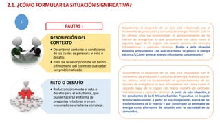 DESCRIPCIÓN DEL
CONTEXTO
• Describir el contexto o condiciones
de las cuales se generará el reto o
desafío.
• Parir de la descripción de un hecho
o fenómeno del contexto que debe
ser problematizado.
RETO O DESAFÍO
• Redactar claramente el reto o
desafío para el estudiante, que
puede hacerse en forma de
preguntas retadoras o en un
enunciado de una tarea compleja.
Actualmente el desarrollo de un país está relacionado con el
incremento de producción y consumo de energía. Nuestro país en
los últimos años ha incrementado el aprovechamiento de las
fuentes de energéticas lo que actualmente nos ubica como el
segundo lugar de la región con mayor número de centrales
hidroeléctricas y centrales térmicas. Frente a esta situación
debemos preguntarnos ¿De qué otra forma se genera la energía
eléctrica? ¿Cómo generar energía eléctrica no contaminante?
Actualmente el desarrollo de un país está relacionado con el
incremento de producción y consumo de energía. Nuestro país en
los últimos años ha incrementado el aprovechamiento de las
fuentes de energéticas lo que actualmente nos ubica como el
segundo lugar de la región con mayor número de centrales
hidroeléctricas y centrales térmicas. A partir de esta situación, a
los estudiantes de la IE Micaela Bastidas Puyucahua se les pide
brindar explicaciones a partir de sus indagaciones acerca de las
trasformaciones de la energía y que construyan un generador de
energía como alternativa de solución ante la necesidad de su
comunidad.
PAUTAS :
2.1. ¿CÓMO FORMULAR LA SITUACIÓN SIGNIFICATIVA?
1
 