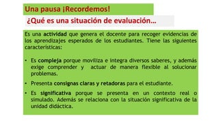 ¿Qué es una situación de evaluación…
Es una actividad que genera el docente para recoger evidencias de
los aprendizajes esperados de los estudiantes. Tiene las siguientes
características:
• Es compleja porque moviliza e integra diversos saberes, y además
exige comprender y actuar de manera flexible al solucionar
problemas.
• Presenta consignas claras y retadoras para el estudiante.
• Es significativa porque se presenta en un contexto real o
simulado. Además se relaciona con la situación significativa de la
unidad didáctica.
Una pausa ¡Recordemos!
 