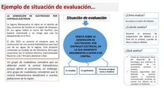 Ejemplo de situación de evaluación…
LA GENERACIÓN DE ELECTRICIDAD POR
CENTRALES ELÉCTRICAS
La laguna Mamacocha se ubica en el distrito de
Ayo, provincia de Castilla en la región de Arequipa.
En sus aguas habita la nutria del Pacífico, una
especie amenazada y en riesgo que casi ha
desaparecido en el Perú.
El año 2015 se anunció el proyecto para la
construcción de una central hidroeléctrica que hará
uso de las aguas de la laguna. Este proyecto
contempla un tendido de 65 kilómetros (Km) para
conectarse con el Sistema Eléctrico interconectado
Nacional, y de 7 Km para abastecer a Ayo.
Un grupo de ciudadanos considera que no
deberían existir la central hidroeléctrica
porque afecta al ecosistema, sin embargo,
otro grupo de ciudadanos consideran que la
central hidroeléctrica beneficiará a muchas
poblaciones de la región.
DEBATE SOBRE LA
GENERACIÓN DE
ELECTRICIDAD POR
CENTRALES ELÉCTRICAS, EN
LA QUE MANIFIESTE
ARGUMENTOS A FAVOR O EN
CONTRA.
Presenta consignas
claras y retadoras
Es significativa
Es compleja
Situación de evaluación
Durante el proceso de
preparación del debate y al
final de la unidad, cuando se
lleva a cabo el debate.
• Evalúa las implicancias éticas
del desarrollo de la
tecnología que amenaza la
de un
terrestre o
sostenibilidad
ecosistema
acuático.
argumentos para
• Presenta
defender
respecto
su posición
a situaciones
controversiales teniendo en
cuenta sus efectos en la
sociedad y el ambiente.
¿Cuándo avalúa?
¿Qué avalúa?
¿Cómo evalúa?
Se evalúa a través del debate.
 