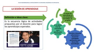 LA SESIÓN DE APRENDIZAJE
Definición e ideas clave:
Es la secuencia lógica de actividades
propuestas por el docente para lograr
los aprendizajes esperados.
Permite al docente
seleccionar y
secuenciar
actividades
pertinentes para
desarrollar
aprendizajes
Es el último
nivel de
concreción
de la
planificación
curricular
La sesión de
aprendizaje es
una propuesta
de trabajo, no
un guion
TALLER MACRORREGIONAL DE FORTALECIMIENTO DE CAPACIDADES PEDAGÓGICAS DE ESPECIALISTAS
 