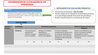 DETERMINACIÓN DE LA EVALUACIÓN DE LOS
APRENDIZAJES
 INSTRUMENTO DE EVALUACIÓN FORMATIVA
 Instrumento de evaluación: Lista de cotejo.
 Permite evidenciar los indicadores de desempeño previstos
en el aprendizaje esperado de la sesión de aprendizaje .
‒ Brindar retroalimentación y orientaciones de mejora.
Apellidos y
nombres
Capacidades Problematiza situaciones. Diseña estrategias para hacer una
indagación.
Indicadores Formula preguntas
estableciendo
relaciones causales
entre las variables.
Distingue las variables
dependiente e
independiente en el
proceso de indagación.
Formula una hipótesis
considerando la relación entre
las variables independiente y
dependiente, que responden
al problema seleccionado por
el estudiante.
Elabora un procedimiento que
permita manipular la variable
independiente, medir la
dependiente para dar respuesta a
su pregunta.
Sí No Sí No Sí No Sí No
Lista de cotejo
EVALUACIÓN
— Evaluación formativa, se utiliza la lista de cotejo para registrar la presencia
o ausencia de los indicadores previstas en el aprendizaje esperado. Esta
información les permitirá realizar el análisis de los datos obtenidos en la
siguiente sesión de aprendizaje.
 