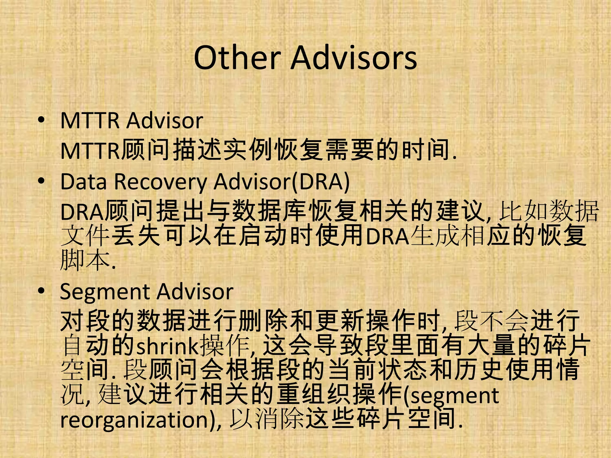Other Advisors
• MTTR Advisor
  MTTR顾问描述实例恢复需要的时间.
• Data Recovery Advisor(DRA)
  DRA顾问提出与数据库恢复相关的建议, 比如数据
  文件丢失可以在启动时使用DRA生成相应的恢复
  脚本.
• Segment Advisor
  对段的数据进行删除和更新操作时, 段不会进行
  自动的shrink操作, 这会导致段里面有大量的碎片
  空间. 段顾问会根据段的当前状态和历史使用情
  况, 建议进行相关的重组织操作(segment
  reorganization), 以消除这些碎片空间.
 