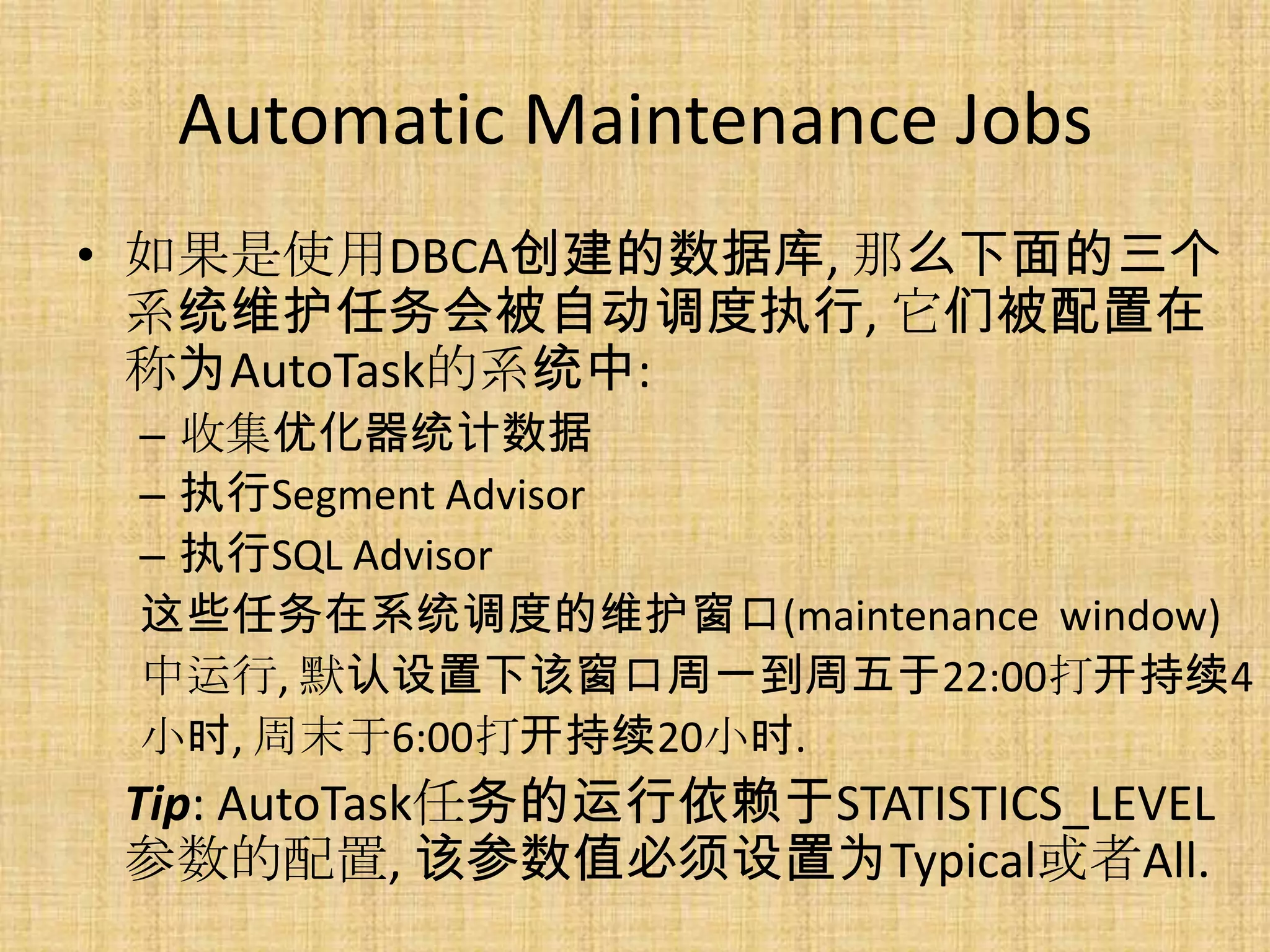 Automatic Maintenance Jobs
• 如果是使用DBCA创建的数据库, 那么下面的三个
  系统维护任务会被自动调度执行, 它们被配置在
  称为AutoTask的系统中:
 – 收集优化器统计数据
 – 执行Segment Advisor
 – 执行SQL Advisor
 这些任务在系统调度的维护窗口(maintenance window)
 中运行, 默认设置下该窗口周一到周五于22:00打开持续4
 小时, 周末于6:00打开持续20小时.
 Tip: AutoTask任务的运行依赖于STATISTICS_LEVEL
 参数的配置, 该参数值必须设置为Typical或者All.
 