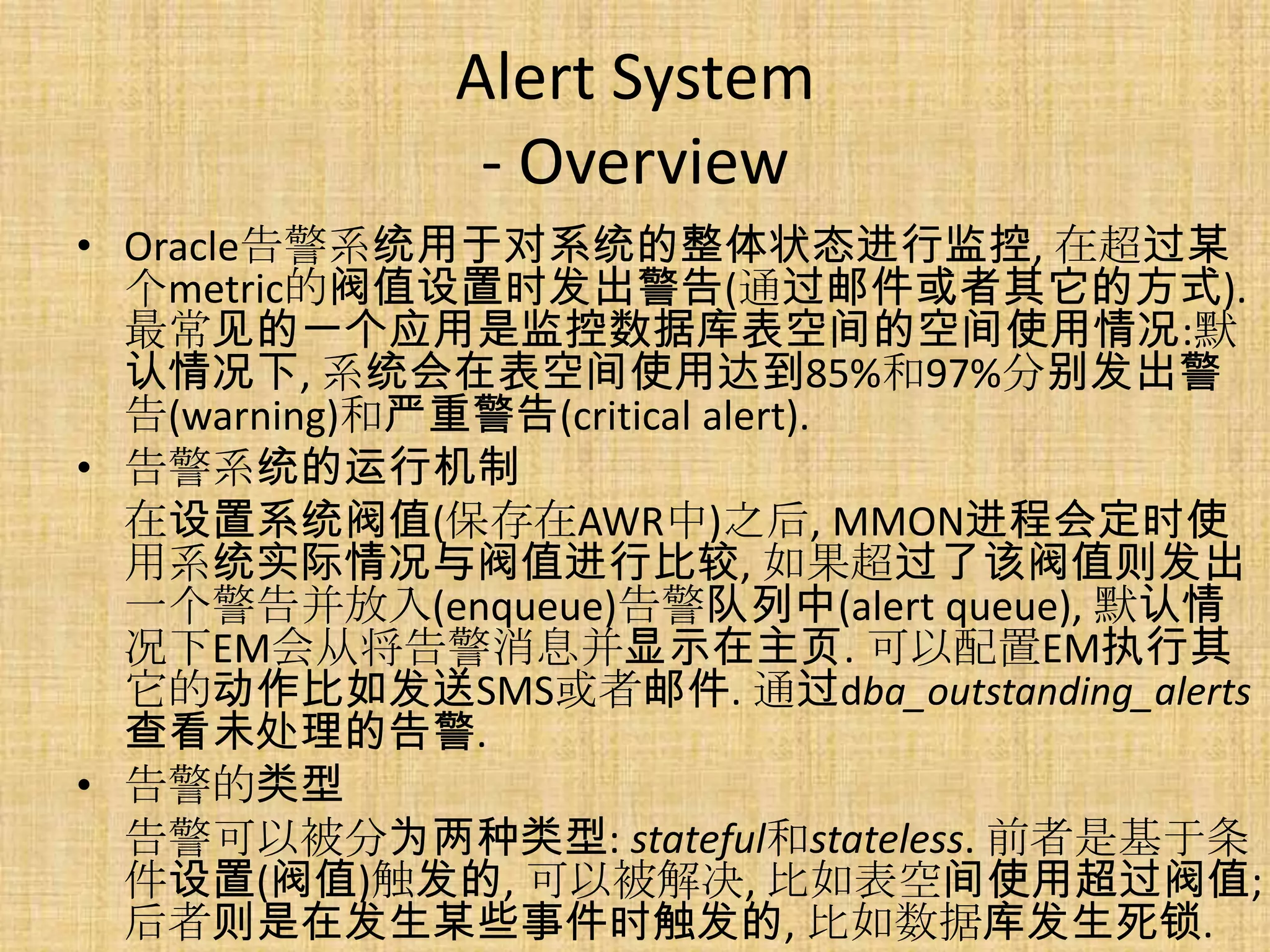 Alert System
              - Overview
• Oracle告警系统用于对系统的整体状态进行监控, 在超过某
  个metric的阀值设置时发出警告(通过邮件或者其它的方式).
  最常见的一个应用是监控数据库表空间的空间使用情况:默
  认情况下, 系统会在表空间使用达到85%和97%分别发出警
  告(warning)和严重警告(critical alert).
• 告警系统的运行机制
  在设置系统阀值(保存在AWR中)之后, MMON进程会定时使
  用系统实际情况与阀值进行比较, 如果超过了该阀值则发出
  一个警告并放入(enqueue)告警队列中(alert queue), 默认情
  况下EM会从将告警消息并显示在主页. 可以配置EM执行其
  它的动作比如发送SMS或者邮件. 通过dba_outstanding_alerts
  查看未处理的告警.
• 告警的类型
  告警可以被分为两种类型: stateful和stateless. 前者是基于条
  件设置(阀值)触发的, 可以被解决, 比如表空间使用超过阀值;
  后者则是在发生某些事件时触发的, 比如数据库发生死锁.
 