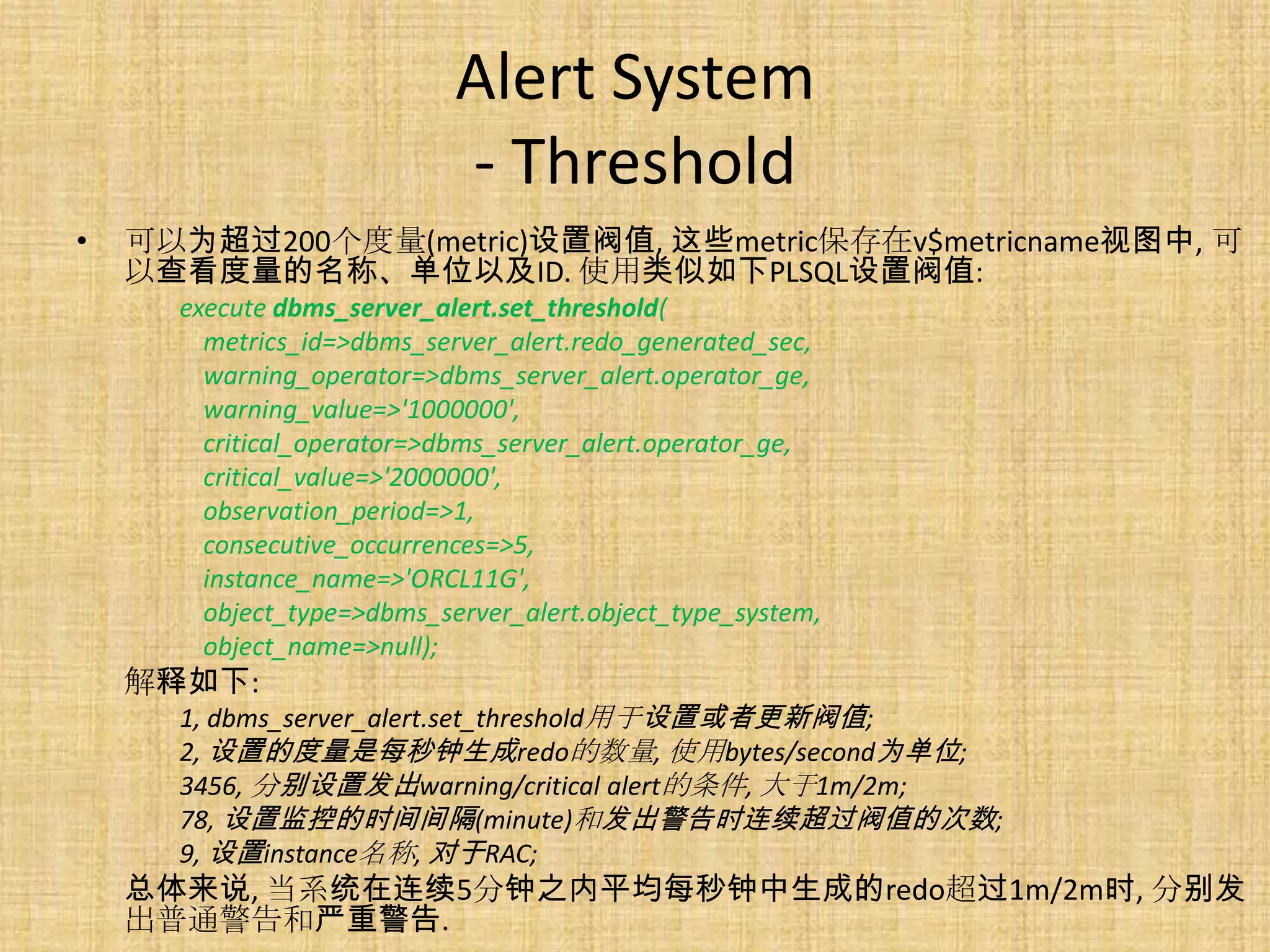 Alert System
                            - Threshold
•   可以为超过200个度量(metric)设置阀值, 这些metric保存在v$metricname视图中, 可
    以查看度量的名称、单位以及ID. 使用类似如下PLSQL设置阀值:
      execute dbms_server_alert.set_threshold(
        metrics_id=>dbms_server_alert.redo_generated_sec,
        warning_operator=>dbms_server_alert.operator_ge,
        warning_value=>'1000000',
        critical_operator=>dbms_server_alert.operator_ge,
        critical_value=>'2000000',
        observation_period=>1,
        consecutive_occurrences=>5,
        instance_name=>'ORCL11G',
        object_type=>dbms_server_alert.object_type_system,
        object_name=>null);
    解释如下:
      1, dbms_server_alert.set_threshold用于设置或者更新阀值;
      2, 设置的度量是每秒钟生成redo的数量, 使用bytes/second为单位;
      3456, 分别设置发出warning/critical alert的条件, 大于1m/2m;
      78, 设置监控的时间间隔(minute)和发出警告时连续超过阀值的次数;
      9, 设置instance名称, 对于RAC;
    总体来说, 当系统在连续5分钟之内平均每秒钟中生成的redo超过1m/2m时, 分别发
    出普通警告和严重警告.
 