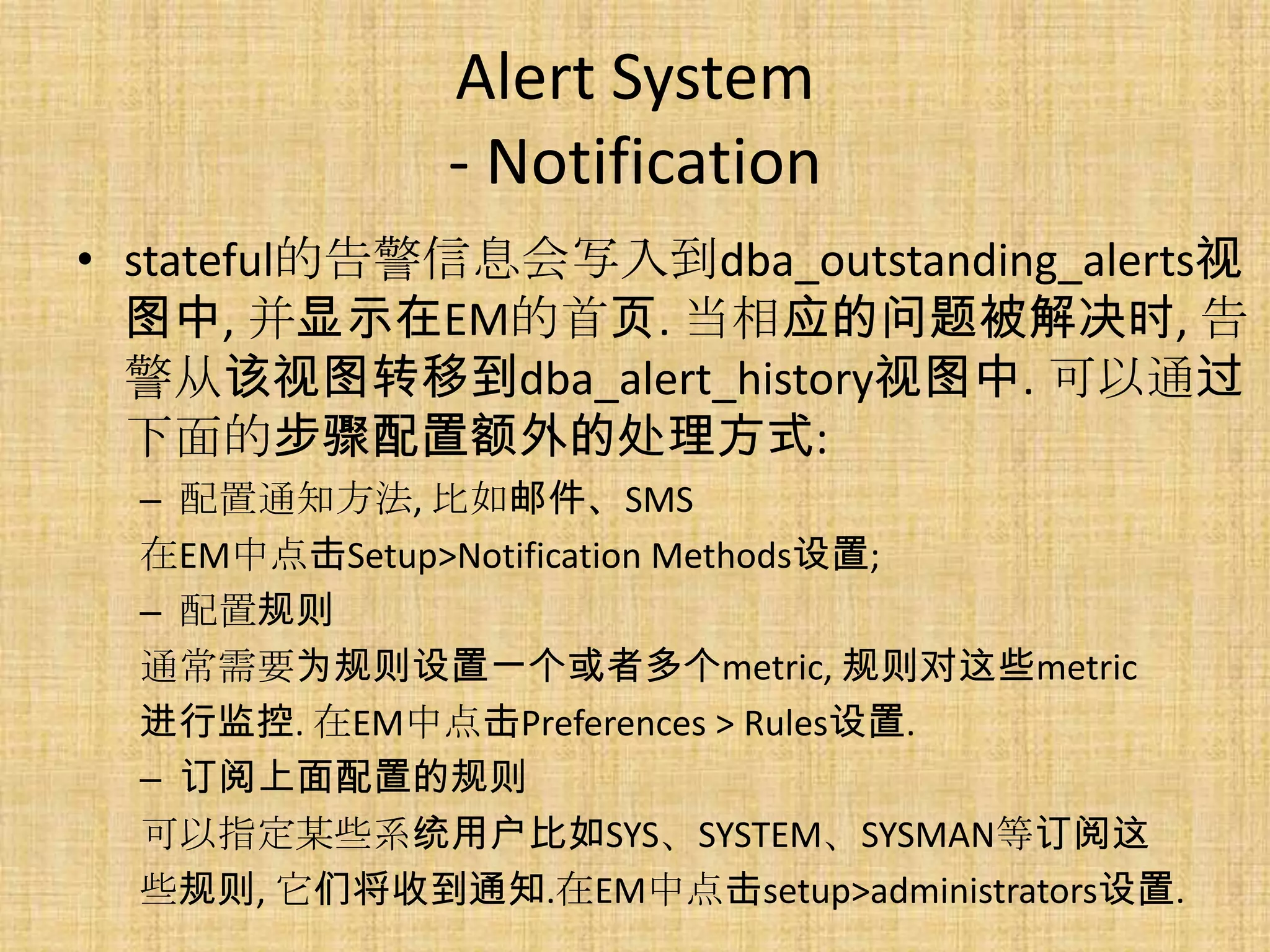 Alert System
              - Notification
• stateful的告警信息会写入到dba_outstanding_alerts视
  图中, 并显示在EM的首页. 当相应的问题被解决时, 告
  警从该视图转移到dba_alert_history视图中. 可以通过
  下面的步骤配置额外的处理方式:
  – 配置通知方法, 比如邮件、SMS
  在EM中点击Setup>Notification Methods设置;
  – 配置规则
  通常需要为规则设置一个或者多个metric, 规则对这些metric
  进行监控. 在EM中点击Preferences > Rules设置.
  – 订阅上面配置的规则
  可以指定某些系统用户比如SYS、SYSTEM、SYSMAN等订阅这
  些规则, 它们将收到通知.在EM中点击setup>administrators设置.
 