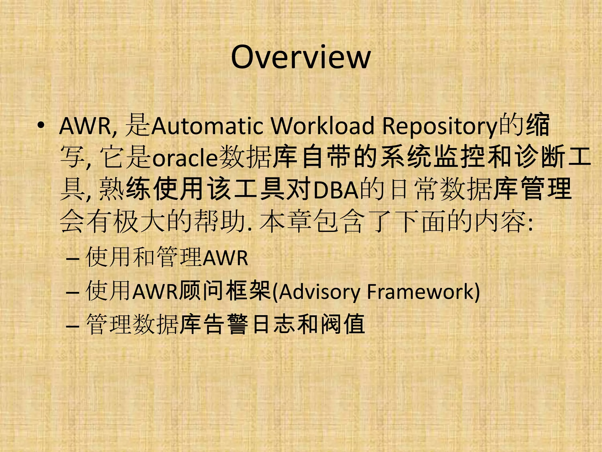 Overview
• AWR, 是Automatic Workload Repository的缩
  写, 它是oracle数据库自带的系统监控和诊断工
  具, 熟练使用该工具对DBA的日常数据库管理
  会有极大的帮助. 本章包含了下面的内容:
  – 使用和管理AWR
  – 使用AWR顾问框架(Advisory Framework)
  – 管理数据库告警日志和阀值
 