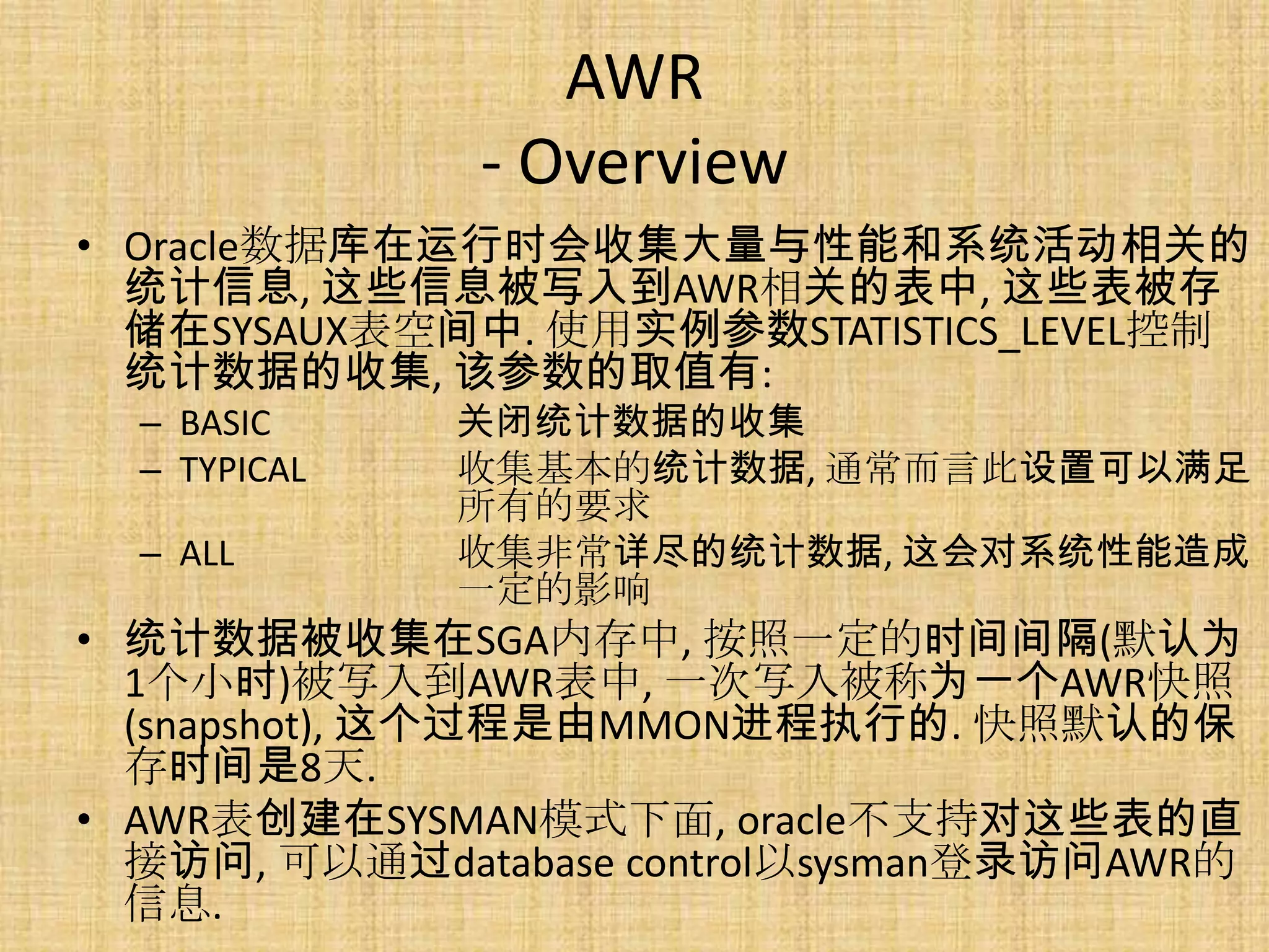 AWR
              - Overview
• Oracle数据库在运行时会收集大量与性能和系统活动相关的
  统计信息, 这些信息被写入到AWR相关的表中, 这些表被存
  储在SYSAUX表空间中. 使用实例参数STATISTICS_LEVEL控制
  统计数据的收集, 该参数的取值有:
  – BASIC     关闭统计数据的收集
  – TYPICAL   收集基本的统计数据, 通常而言此设置可以满足
              所有的要求
  – ALL       收集非常详尽的统计数据, 这会对系统性能造成
              一定的影响
• 统计数据被收集在SGA内存中, 按照一定的时间间隔(默认为
  1个小时)被写入到AWR表中, 一次写入被称为一个AWR快照
  (snapshot), 这个过程是由MMON进程执行的. 快照默认的保
  存时间是8天.
• AWR表创建在SYSMAN模式下面, oracle不支持对这些表的直
  接访问, 可以通过database control以sysman登录访问AWR的
  信息.
 