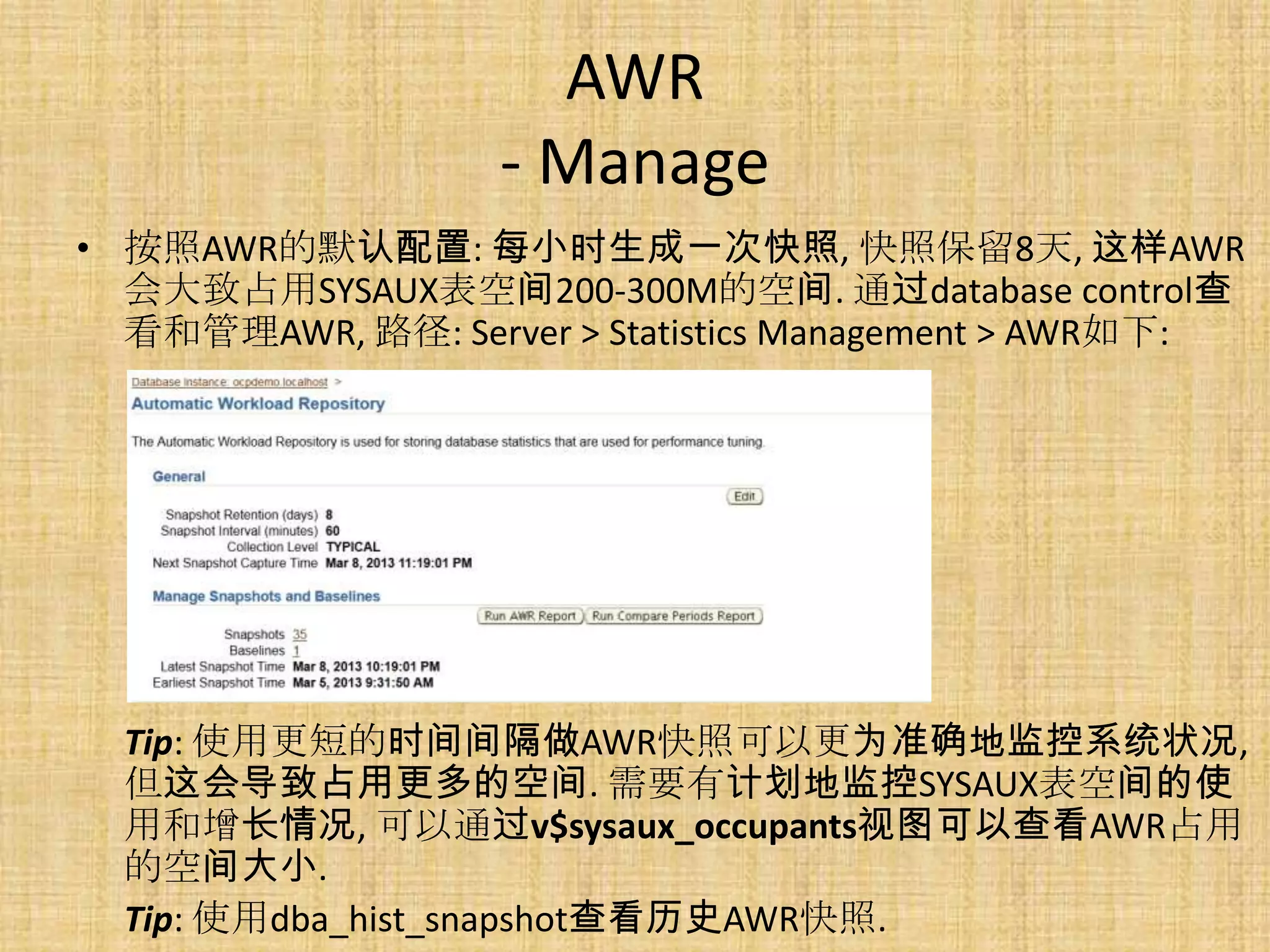 AWR
                   - Manage
• 按照AWR的默认配置: 每小时生成一次快照, 快照保留8天, 这样AWR
  会大致占用SYSAUX表空间200-300M的空间. 通过database control查
  看和管理AWR, 路径: Server > Statistics Management > AWR如下:




  Tip: 使用更短的时间间隔做AWR快照可以更为准确地监控系统状况,
  但这会导致占用更多的空间. 需要有计划地监控SYSAUX表空间的使
  用和增长情况, 可以通过v$sysaux_occupants视图可以查看AWR占用
  的空间大小.
  Tip: 使用dba_hist_snapshot查看历史AWR快照.
 