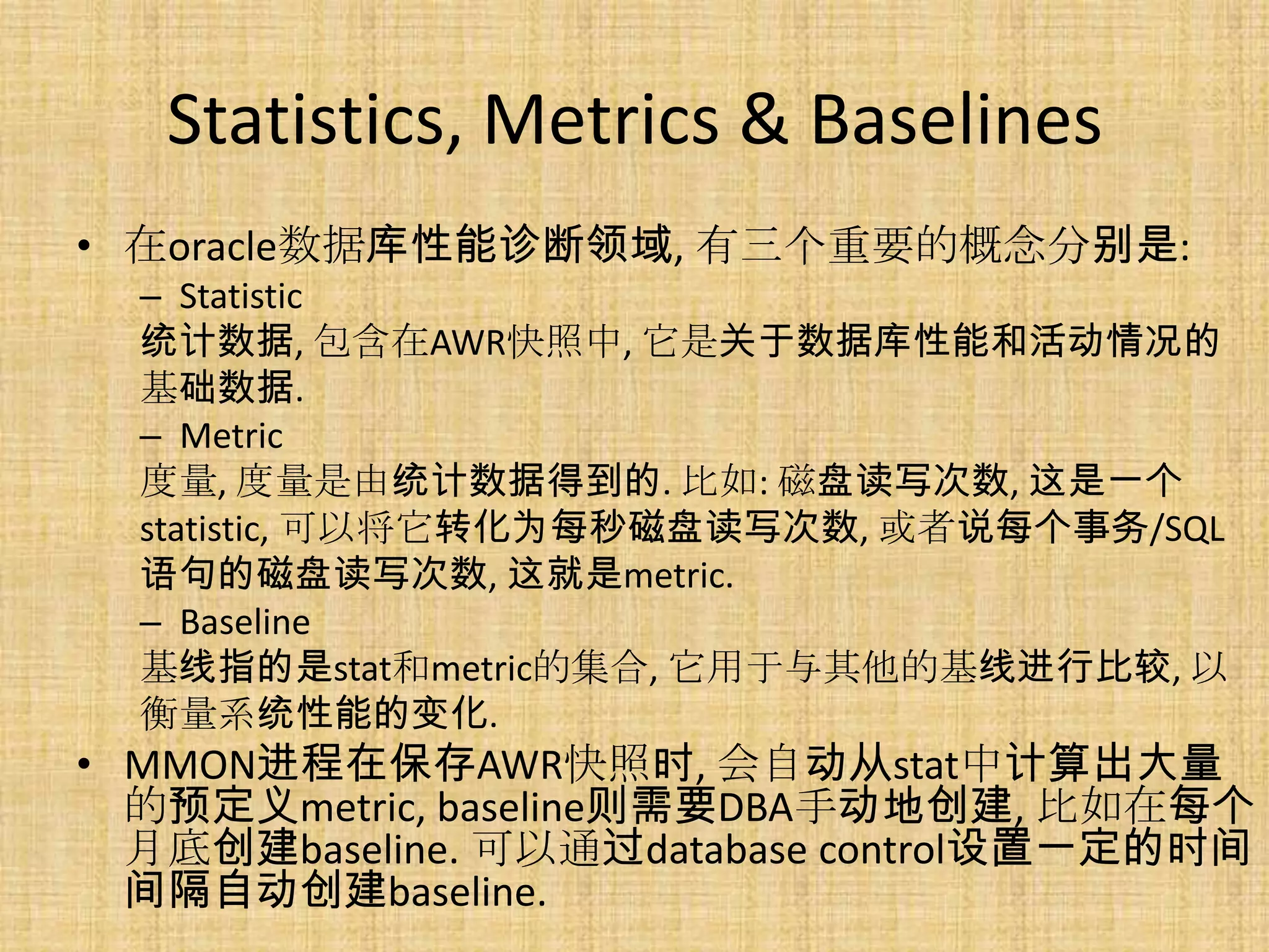 Statistics, Metrics & Baselines
• 在oracle数据库性能诊断领域, 有三个重要的概念分别是:
  – Statistic
  统计数据, 包含在AWR快照中, 它是关于数据库性能和活动情况的
  基础数据.
  – Metric
  度量, 度量是由统计数据得到的. 比如: 磁盘读写次数, 这是一个
  statistic, 可以将它转化为每秒磁盘读写次数, 或者说每个事务/SQL
  语句的磁盘读写次数, 这就是metric.
  – Baseline
  基线指的是stat和metric的集合, 它用于与其他的基线进行比较, 以
  衡量系统性能的变化.
• MMON进程在保存AWR快照时, 会自动从stat中计算出大量
  的预定义metric, baseline则需要DBA手动地创建, 比如在每个
  月底创建baseline. 可以通过database control设置一定的时间
  间隔自动创建baseline.
 