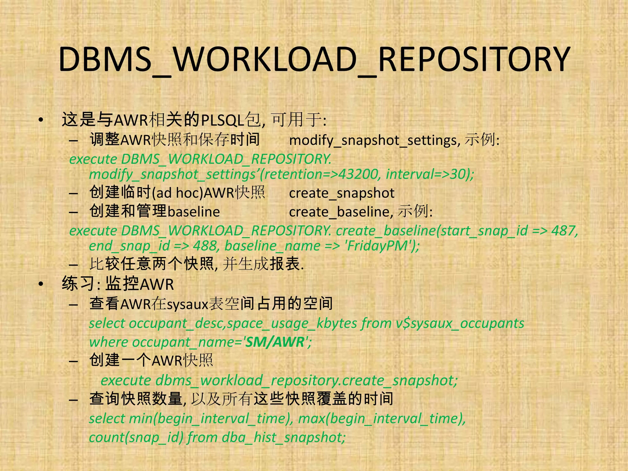 DBMS_WORKLOAD_REPOSITORY
• 这是与AWR相关的PLSQL包, 可用于:
  – 调整AWR快照和保存时间                   modify_snapshot_settings, 示例:
  execute DBMS_WORKLOAD_REPOSITORY.
     modify_snapshot_settings’(retention=>43200, interval=>30);
  – 创建临时(ad hoc)AWR快照 create_snapshot
  – 创建和管理baseline                  create_baseline, 示例:
  execute DBMS_WORKLOAD_REPOSITORY. create_baseline(start_snap_id => 487,
     end_snap_id => 488, baseline_name => 'FridayPM');
  – 比较任意两个快照, 并生成报表.
• 练习: 监控AWR
  – 查看AWR在sysaux表空间占用的空间
    select occupant_desc,space_usage_kbytes from v$sysaux_occupants
    where occupant_name='SM/AWR';
  – 创建一个AWR快照
      execute dbms_workload_repository.create_snapshot;
  – 查询快照数量, 以及所有这些快照覆盖的时间
    select min(begin_interval_time), max(begin_interval_time),
    count(snap_id) from dba_hist_snapshot;
 