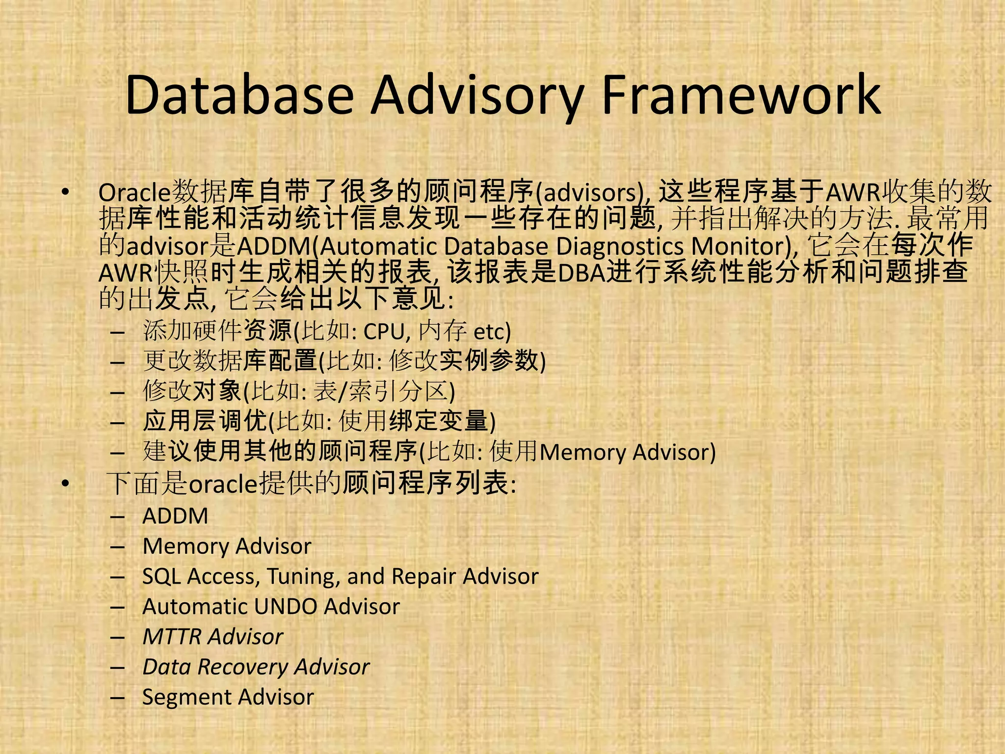 Database Advisory Framework
• Oracle数据库自带了很多的顾问程序(advisors), 这些程序基于AWR收集的数
  据库性能和活动统计信息发现一些存在的问题, 并指出解决的方法. 最常用
  的advisor是ADDM(Automatic Database Diagnostics Monitor), 它会在每次作
  AWR快照时生成相关的报表, 该报表是DBA进行系统性能分析和问题排查
  的出发点, 它会给出以下意见:
    –   添加硬件资源(比如: CPU, 内存 etc)
    –   更改数据库配置(比如: 修改实例参数)
    –   修改对象(比如: 表/索引分区)
    –   应用层调优(比如: 使用绑定变量)
    –   建议使用其他的顾问程序(比如: 使用Memory Advisor)
•   下面是oracle提供的顾问程序列表:
    –   ADDM
    –   Memory Advisor
    –   SQL Access, Tuning, and Repair Advisor
    –   Automatic UNDO Advisor
    –   MTTR Advisor
    –   Data Recovery Advisor
    –   Segment Advisor
 