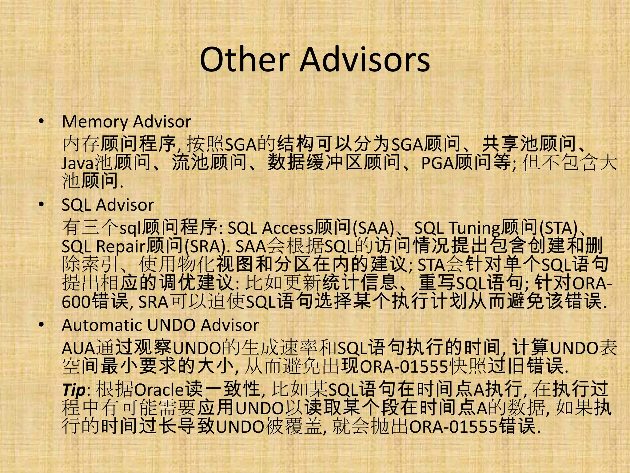 Other Advisors
• Memory Advisor
  内存顾问程序, 按照SGA的结构可以分为SGA顾问、共享池顾问、
  Java池顾问、流池顾问、数据缓冲区顾问、PGA顾问等; 但不包含大
  池顾问.
• SQL Advisor
  有三个sql顾问程序: SQL Access顾问(SAA)、SQL Tuning顾问(STA)、
  SQL Repair顾问(SRA). SAA会根据SQL的访问情况提出包含创建和删
  除索引、使用物化视图和分区在内的建议; STA会针对单个SQL语句
  提出相应的调优建议: 比如更新统计信息、重写SQL语句; 针对ORA-
  600错误, SRA可以迫使SQL语句选择某个执行计划从而避免该错误.
• Automatic UNDO Advisor
  AUA通过观察UNDO的生成速率和SQL语句执行的时间, 计算UNDO表
  空间最小要求的大小, 从而避免出现ORA-01555快照过旧错误.
  Tip: 根据Oracle读一致性, 比如某SQL语句在时间点A执行, 在执行过
  程中有可能需要应用UNDO以读取某个段在时间点A的数据, 如果执
  行的时间过长导致UNDO被覆盖, 就会抛出ORA-01555错误.
 