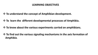 LEARNING OBJECTIVES
 To understand the concept of Amphibian development.
 To learn the different developmental processes of Amphibia.
 To know about the various experiments carried on amphibians.
 To find out the various signaling mechanisms in the axis formation of
Amphibia.
 