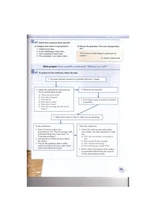 6 4 Finish these sentences about yourself.
a) Compare your notes to your partner's. b) Discuss the quotation. Give your interpretation
1 I didn't know that... o f
2 It was interesting to learn that...
3 I was surprised to know that... "Not to know certain things is a great part of
4 The conclusion I can make is that... wisdom.
H. Grotius, Dutch jurist
1
Mini-project: Semi-scientific conference "Believe it or not?"
_
6 5 To prepare for the conference, follow the steps:
99
 