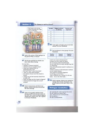 Section 4 To clone or not to clone?
Speaker General attitude
to cloning
Reasons and
arguments
1
2
3
4
5
6
7 0 Listen again and make notes in the third
column. Use vour Workbook.
7 1 Put the phrases in three groups. Use your
Workbook.
6 6 Look at the cartoon. What's going on in
the picture? Why is it funny?
6 7 Do the quiz and find out whether you
know much about cloning.
Is it true that...
cloning is a human invention?
identical twins are actually clones?
clones have identical DNA or
deoxyribonucleic acid?
the word "clone" comes from Latin?
"clone" in Latin means brother?
the embryos of mice were first cloned in
Russia?
a sheep was the first mammal cloned from
an adult cell?
Dolly, the sheep, was first cloned in England?
cloned animals live longer that normal
animals?
6 8 Listen to the answers and check your
guesses. Which of the facts do you find
the most amazing?
6 9 Listen to the people's opinions about
cloning and fill in the second column of
the chart. Put a cross if a person supports
cloning and a minus, if he / she is against
it. Use your Workbook.
Positive
attitude
Neutral
attitude
Negative
attitude
I don't even want to think about it!
It makes me worry about the future.
It's an amazing medical breakthrough.
I'm not really into the whole cloning thing, but
it's interesting...
It has allowed medical research to advance at a
faster pace.
It allows scientists to find alternative methods
to cure certain diseases.
This would be extremely dangerous.
It will help us in the future.
That's a difficult one to answer! On the one
hand,... but on the other hand,...
1 7 2 Work in groups. Express your attitude to
cloning. Give reasons. Summarise your
group's opinions and report them to the
class.
Dialogue vocabulary
(for reporting the results of group discussion)
We all / Most of us believe that...
Two / Three of us are convinced that...
But one person...
No one is worried about...
100
I don't agree with cloning.
I think everybody has a right
to be an individual.
 