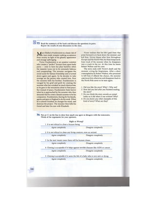 Ш а
7 5 Read the summary of the book and discuss the questions in pairs.
Report the results of your discussion to the class.
Mary Shelley's Frankenstein is a classic tale of
a man-made monster seeking acceptance
from society in light of his ghastly appearance
and strange upbringing.
Victor Frankenstein is an amateur scientist
who creates a "perfect" human from spare body
parts — only to have his plan backfire when
the monster turns out to be extremely hideous
and unappealing. The monster navigates the
social scene for human friendship and is turned
down again and again. So he decides to take
revenge on the person who created him. First
the monster kills his brother. Frankenstein is
ravaged by his grief and guilt for creating the
monster who has wreaked so much destruction,
so he goes to the mountains alone to find peace.
But instead of peace, Frankenstein finds horror
when he is approached by the monster who then
demands that he create a female monster to be his
companion. Frankenstein, fearing for his family,
agrees and goes to England to do his work. When
he is almost finished, he changes his mind, and
destroys the project. The monster then kills his
friend and later his new wife Elizabeth.
Victor realises that his life's goal from that
point forward is to hunt down the monster and
kill him. Victor chases after him throughout
Europe and the North Pole, but then temporarily
loses track of the monster when he disappears
into a crack in the ice. At this time he meets
Robert Walton and his crew.
The story ends with Victor's death and the
monster crying for forgiveness. After a short
contemplation by Robert Walton, who promised
to kill him if offered the chance, the monster
convinces him otherwise and disappears back to
the North Pole never to be seen again.
1 Did you like the story? Why? / Why not?
2 How did you feel after you finished reading
the story?
3 Do you think the story sounds as unreal
today as it did when it was written? Why?
4 Do you know any other examples of this
kind of story? What are they?
7 6 Put an 'x' on the line to show how much you agree or disagree with the statements.
Think of the arguments for your opinions.
Right or Wrong?
1 It is not ethical to clone a human being.
Agree completely Disagree completely
2 It is not ethical to clone any living creature, even an animal.
Agree completely Disagree completely
3 In the next twenty years there will be human clones.
Agree completely Disagree completely
4 Cloning is acceptable if it helps against terrible diseases like AIDS or cancer.
Agree completely Disagree completely
5 Cloning is acceptable if it saves the life of a baby who is very sick or dying.
Agree completely Disagree completely
102
 