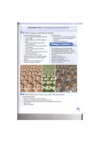 Mini-project: Debate "Cloning humans should be allowed"
7 7 Work in two groups: A and B. Prepare for the debate:
Discuss the following questions:
1 Do you think humans should be allowed
to be cloned?
2 What benefits do you think cloning can
have?
3 What negative aspects do you think
cloning can have?
4 Do you know what your country's policy
on cloning is?
5 Would you like to clone yourself or
anyone else?
6 If you could clone someone famous, who
would it be and why?
Group A should think of as many
arguments in favour of cloning as possible.
Group В should do the same but against
cloning.
Think of how you can develop your
arguments and give examples.
Hold the debate.
• Take it in turns to present your arguments.
• Don't forget to react to your opponents'
arguments.
• Vote for the final decision.
Dialogue vocabulary
(for justifying opinions and persuading)
Personally, I think (don't think)... because...
In my opinion I feel (I don't feel)... because...
I would definitely (wouldn't definitely)...
because...
It would be better to... as...
I feel that it's important... as...
But don't you agree that...
Yes, but I'm sure you'd agree that...
Don't you think that...?
7 8 Write an opinion essay "To clone or not to clone?". Write 2 0 0 - 2 5 0 words.
Use the following plan:
• Make an introduction (state the problem).
• Express your personal opinion and give reasons for it.
• Give arguments for the other point of view and explain why you don't
agree with it.
• Draw a conclusion.
103
 