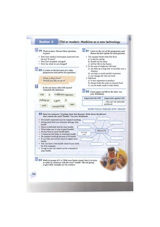 Section 5 Old or modern: Medicine as a new technology
•НШКШмШяНвшН
7 9 Work in pairs. Discuss these questions
in pairs.
• How have medical techniques improved over
the last 50 years?
• How have hospitals changed?
• How has what we eat changed?
8 0 a) Listen to the first part of a radio
programme and answer the questions.
What is Blue Fruit?
Would you like to eat it?
В b) D o you know what G M means?
Unjumble the definition.
GM is a different organism
picking up a gene it
and transporting
8 1 Listen to the rest of the programme and
choose the best option for each question.
1 The speaker thinks that G M food
a) is safe for eating.
b) should not be eaten.
c) will be O K in the future.
2 In the area of medicine G M food
a) can take up a long time to actually cure a
diseases.
b) can help to avoid painful treatment.
c) can change the way you look.
3 G M food
a) is very expensive to produce.
b) always looks the same as natural food.
c) can be easily made to taste better.
8 2 Listen again and fill in the table. Use
your Workbook.
into
Arguments for G M Arguments against G M
.. .they are not naturally
produced.
W O R D FOCUS: PHRASES WITH "HEALTH"
8 3 Read the sentences. Translate them into Russian. Write down the phrases
that contain the word "health". Use your Workbook.
• His health improved once he stopped smoking. / ч C .
• Eating j u n k food can seriously damage your ч J
health.
• Stress is definitely bad for your health. f
• What helps you to stay in good health?
• He has been in poor health lately.
• A balanced diet helps to maintain health.
• He stopped working because of ill health.
• It can take you several years to regain your
health.
• You can have a free health check if you work
for this company.
• Living in the city centre can be a hazard to
your health.
8 4 Work in groups of 3 - 4 . With your books closed, take it in turns
to make up sentences with the word "health". The last group
to give their example are the winners.
104
 