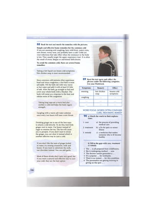 8 8 Read the text and match the remedies with the pictures.
Simple and effective home remedies for the common cold
If you are sneezing and coughing, have mild fever, watery eyes,
sore throat, runny nose, you probably have a cold. Colds are
viral infections that take effect when the resistance in the body
is low. They usually target the upper respiratory tract. It is often
the result of stress, fatigue or nutritional deficiencies.
To avoid the common cold, there are several home
remedies:
Taking a hot liquid can lessen cold symptoms.
Hot chicken soup is most recommended.
Since common cold patients often experience
head and sinus congestion, a hot bath is most
advisable. Fill the bath tub with very warm
or hot water and add it with at least 0.5 kilo
of salt. After the bath, go straight to bed and
cover your whole body with a blanket. The
body will sweat as a response to the heat and
release some of the congestion.
Taking long naps on a warm bed also
soothes a cold and helps the body regain
strength.
Gargling with a warm salt water solution
once every two hours will ease a sore throat.
Drinking ginger tea is one of the best ways
to attack a cold directly. To do this, boil fresh
ginger root in water. Use honey instead of
sugar to sweeten the tea. The tea will cause
you to perspire. If you don't want to drink
the ginger, you can chew it instead which is
another effective way to cure a cold.
If you don't like the taste of ginger boiled
in water, try mixing cinnamon, milk and
honey. If you want to substitute the milk,
use chocolate instead. You can add garlic.
Most of these drinks don't taste very good, but
if you want a natural and effective way to cure
your cold, they are the best option.
8 9 Read the text again and collect the
phrases under the following categories.
Use your Workbook.
Symptoms Remedy Effect
sneezing hot chicken
soup
lessens cold
symptoms
coughing
W O R D FOCUS: W O R D S OFTEN C O N F U S E D
CURE, TREATMENT, REMEDY
9 0 a) Match the words to their explana-
tions.
1 cure a) the process of providing
medical care
2 treatment b) a fix for pain or minor
illness
3 remedy c) a medicine that makes
someone who is ill become
healthy
b) Fill in the gaps with cure, treatment
or remedy.
1 The ... is all prepared from wildflowers.
2 She is undergoing medical ... now.
3 The doctors cannot guarantee а ... .
4 It's a popular ... for toothache.
5 There is no instant ... for this condition.
6 The paramedics are getting training in
giving on-the-spot . . . .
106
 