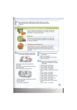 9 1 Work in groups. Discuss different home remedies. Choose two or three
that are the least known. Write detailed recipes for them and present them
to the class.
Example:
Place 2-3 drops of eucalyptus oil in hot water. Mix desired
amount of honey and you will have a tea that can cure your
cold. Drink V2 cup every four hours.
Basil tea
Basil (fresh or dry basil leaves are good) tea is another way
to cure a cold. Add cinnamon to provide a nice aroma and
to ease the congestion.
Cinnamon and thyme tea
The combination of cinnamon, dried thyme, and cloves in
boiling water can produce an effective drink to ease the
cold. After boiling the tea, let it sit for three minutes, strain
and drink.
9 2 Work in pairs. Read these medical jokes
to each other. What makes them funny?
"Doctor, please hurry. My son swallowed a
razor-blade."
"Don't panic, I'm coming immediately. Have you
done anything yet?"
"Yeah, I shaved with the electric razor."
"Doctor, doctor, will I be able to play the violin
after the operation?"
"Yes, of course..."
"Great! I never could before!"
1 9 3 Listen to the conversation and answer
the questions.
1 Where are the people?
2 What is the relationship between them?
3 What is the problem?
1 9 4 Listen to the conversation and decide
whether these statements are true, false
or not stated.
1 The patient can't speak Russian,
a) true b) false c) not stated
2 The patient slept well last night,
a) true b) false c) not stated
3 The patient doesn't usually eat that kind of
food.
a) true b) false c) not stated
4 The patient drank some water,
a) true b) false c) not stated
5 The patient hasn't taken any medicine yet.
a) true b) false c) not stated
6 The patient has worked a lot recently,
a) true b) false c) not stated
7 The pharmacist believes that it's a minor
illness.
a) true b) false c) not stated
107
 