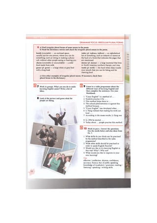 GRAMMAR FOCUS: IRREGULAR PLURAL FORMS
6 a) Find irregular plural forms of some nouns in the poem.
b) Read the dictionary entries and check the irregular plural nouns in the poem.
booth (countable) — an enclosed space,
usually just for one person, where you can do
something, such as voting or making a phone
call, without other people seeing or hearing you
cheese (countable or uncountable) — a solid
food made from milk
goose (pi. geese) — a large white or grey bird
with a long beak
index (pi. indexes, indices) — an alphabetical
list of something, such as subjects or names at
the back of a book that indicates the pages that
are mentioned
moose (pi. moose) — a large mammal that lives
in North America, northern Europe, and Asia
tooth (pi. teeth) — the hard white object inside
your mouth that you use for biting and for
chewing food
c) Give other examples of irregular plural nouns. If necessary, check their
plural forms in the dictionary.
7 Work in groups. What can you do to make
learning English easier? Write a list of
ideas.
8 Look at the picture and guess what the
people are doing.
9 Listen to a radio programme about the
different ways of learning English and
then complete the sentences. Use your
Workbook.
1 "Crazy English" is a method of ... .
2 Students practise it by ... .
3 This method helps them to ... .
4 The school administration is against this
method because ....
5 "Crazy English" was developed when ....
6 Li Yang realised that reading his work out
loud ....
7 According to the exam results, Li Yang was
8 In 1994 he started ....
9 Today about ... people practise this method.
1 0 Work in pairs. Answer the questions.
Use the words below and also ideas from
Ex. 7.
1 What skills do you think can be practised
by the method described in the radio
programme?
2 What other skills should be practised in
order to speak English fluently?
3 Would you like to try learning English in
this way? Why? / Why not?
4 What would you like to improve in your
own learning?
Use:
effective / ineffective, shyness, confidence,
accuracy, fluency, fear of public speaking,
knowledge of vocabulary / grammar, reading /
listening / speaking / writing skills
 