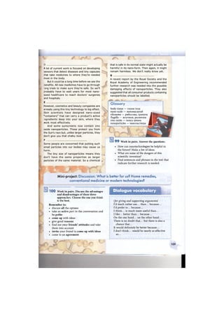 A lot of current work is focused on developing
sensors that detect diseases and tiny capsules
that take medicines to where they're needed
most in the body.
But it could be a long time before we see the
Denefits. All new medicines have to go through
ong trials to make sure they're safe. So we'll
probably have to wait years for most nano-
sized healthcare to reach doctors' surgeries
and hospitals.
E
However, cosmetics and beauty companies are
already using this tiny technology to big effect.
Skin scientists have designed nano-sized
"containers" that can carry a product's active
ngredients deep into your skin, where they
work most effectively.
And some sunscreens now contain zinc
oxide nanoparticles. These protect you from
the Sun's rays but, unlike larger particles, they
don't give you that chalky look.
F
Some people are concerned that putting such
small particles into our bodies may cause us
harm.
The tiny size of nanoparticles means they
don't have the same properties as larger
particles of the same material. So a chemical
р ц
n
ЙйиУШММЁ!
that is safe in its normal state might actually be
harmful in its nano-form. Then again, it might
remain harmless. We don't really know yet.
G
A recent report by the Royal Society and the
Royal Academy of Engineering recommended
further research was needed into the possible
damaging effects of nanoparticles. They also
suggested that all consumer products containing
nanoparticles should be labelled.
Glossary
body tissue — ткани тела
nano-scale — наномасштаб
ribosome — рибосома, гранула
flagella — жгутики, реснички
zinc oxide — окись цинка
nanoparticles — наночастицы
JЖ > * * '
•г&ШГле, Ж-"
9 9 Work in pairs. Answer the questions.
• How can nanotechnologies be helpful in
the future? Make a list of ideas.
• What are some of the dangers of this
scientific invention?
• Find sentences and phrases in the text that
indicate further research is needed.
Mini-project: Discussion: What is better for us? Home remedies,
conventional medicine or modern technologies?
1 0 0 Work in pairs. Discuss the advantages
and disadvantages of these three
approaches. Choose the one you think
is the best.
Remember to:
• discuss all the options
• take an active part in the conversation and
be polite
• come up with ideas
• give good reasons
• find out your friends' attitudes and take
them into account
• invite your friend to come up with ideas
• come to an agreement
Dialogue vocabulary
(for giving and supporting arguments)
I'd much rather use... than... because...
I'd prefer to... because...
I think... is much more useful than...
I like... better than... because...
On the one hand... on the other hand...
There is no doubt that... but there is also a
chance that...
It would definitely be better because...
I don't think... would be nearly as effective
as...
109
I
 