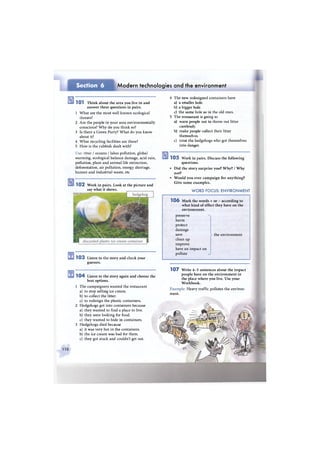 Section 6 Modern technologies and the environment
1 0 1 T h i n k about the area you live in and
answer these questions in pairs.
1 What are the most well known ecological
threats?
2 Are the people in your area environmentally
conscious? W h y do you think so?
3 Is there a Green Party? What do you know
about it?
4 What recycling facilities are there?
5 How is the rubbish dealt with?
Use: river / oceans / lakes pollution, global
warming, ecological balance damage, acid rain,
pollution, plant and animal life extinction,
deforestation, air pollution, energy shortage,
human and industrial waste, etc
1 0 2 Work in pairs. Look at the picture and
say what it shows.
1 0 3 Listen to the story and check your
guesses.
1 0 4 Listen to the story again and choose the
best options.
1 The campaigners wanted the restaurant
a) to stop selling ice cream.
b) to collect the litter.
c) to redesign the plastic containers.
2 Hedgehogs got into containers because
a) they wanted to find a place to live.
b) they were looking for food.
c) they wanted to hide in containers.
3 Hedgehogs died because
a) it was very hot in the containers.
b) the ice cream was bad for them.
c) they got stuck and couldn't get out.
4 The new redesigned containers have
a) a smaller hole.
b) a bigger hole.
c) the same hole as in the old ones.
5 The restaurant is going to
a) warn people not to throw out litter
carelessly.
b) make people collect their litter
themselves.
c) treat the hedgehogs who got themselves
into danger.
1 0 5 Work in pairs. Discuss the following
questions.
• Did the story surprise you? W h y ? / W h y
not?
• Would you ever campaign for anything?
Give some examples.
W O R D FOCUS: ENVIRONMENT
1 0 6 Mark the words + or - according to
what kind of effect they have on the
environment.
preserve
harm
protect
damage
save > the environment
clean up
improve
have an impact on
pollute J
1 0 7 Write 4 - 5 sentences about the impact
people have on the environment in
the place where you live. Use your
Workbook.
Example: Heavy traffic pollutes the environ-
ment.
no
 