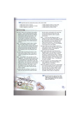 ШШШшШШ/ШЯШяШшШт
1 0 8 Read the interview and put the events in the correct order.
1 Kelly found a job in a factory.
2 Kelly found a job in a laundry of a hotel.
3 Kelly's neighbours moved out.
4 Kelly moved to a flat on a main road.
5 Kelly decided to leave the country.
6 Kelly moved to a block of flats.
INTERVIEW
Journalist: Today we're focusing on the problem
of noise — noise at home and noise at work.
Medical experts agree that there are definite
links between noise and stress levels... the
noisier the environment, the more stress
you are likely to experience. And it's even
worse when a person has to live and work in
noisy environments. This is Kelly Emerson's
problem...
Kelly: .. .the first place I lived in when I moved
here was really terrible. It was on a main
road... and I was used to living in the country.
There were lots of cars and lorries passing by
the front door all day and night. Because of
this I decided to move, but things got much
worse...
ournalist: Kelly moved from her house on the
main road to a block of flats. It was next to
a park, so it should have been quieter, but it
wasn't.
Kelly: .. .the problem in the next place was the
neighbours... the people directly upstairs from
me. They played music all night long and got
very annoyed when I asked them to stop. The
police used to come round two or three times a
week, but they only stopped for a few minutes
and then set off again even louder. I mean...
the problem for me was that there was no
break. It was noisy where I lived and noisy
where I worked.
'ournalist: Kelly was working in a laundry of a
hotel, the only job that she could find when
she left school, and decided at the same time
to move away from her home town. She
was advised to look for a job in a quieter
environment.
Kelly: ... it was very well telling me to get a
quieter job. If you've got qualifications, you can
do what you like. If you're not qualified, you've
got to take what you can get. Anyway, I did
what the doctor told me... I left the laundry
and went to work in a factory. It was bringing
in less money, but it was quieter.
Journalist: Kelly was lucky enough to move to a
really modern factory where the work involved
assembling car stereos. The change she
experienced was remarkable.
Kelly: I used to feel a pain in my back and my
shoulders while I was working in the laundry.
I didn't realise it was stress. After a week at
the factory, I really felt much better. I suddenly
noticed that the pain had gone. Then I started
feeling more energetic and I didn't feel so tired
at the end of the day. I mean... the difference
was quite incredible.
Journalist: But there was still the problem of the
noisy neighbours. Fortunately for Kelly, a
change was about to take place.
Kelly: My neighbours moved out. It's much quieter
now. The new people in the flat upstairs make
less noise than I do. They're so quiet. I think
they must tiptoe everywhere. When I think
about the way things were, the contrast is
incredible. There's really no comparison.
i
109 Read the interview again and say what
happens when you experience too much
noise. What happens when the situation
improves? Make notes.
I l l
 