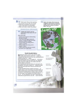 1 1 0 Work in pairs. Discuss these questions. 1 1 2
1 Do you have to put up with a lot of noise?
2 Where do you experience more noise at
home, in the street or at school? Why?
3 What can be done to reduce this problem?
G R A M M A R FOCUS: W O R D BUILDING
1 1 1 Complete the sentences with the
correct forms of the words at the end
of the lines.
Follow these steps:
• Read the text for general understanding.
But ignore the gaps.
• Then read the text again sentence by
sentence. Consider each gap and decide
what part of speech is missing.
• Decide whether the missing word is
negative or positive.
• Decide whether the missing word is
singular or plural.
• Finally, read the text with your answers
and make sure it makes sense.
Earth-friendly fabrics
Shopping for clothes involves tricky decisions about
fit, colour, style, and price. And if a (1) ... number of
companies have their way, you'll soon start checking labels for
another key detail: (2) ... impact.
Earth-friendly fabrics are in. It's already (3) ... to buy shirts
made from bamboo and socks made from corn. Shopping
malls of the future might also carry clothes made from
chicken feathers or rice straw.
The companies that make such fabrics are interested in (4) ...
development. This means trying to (5) ... things that people
need while protecting natural resources and preserving
biodiversity.
"A fully sustainable business would be one that (6) ... no
negative impact on the environment," says Gordon Rands, an
environmental business expert at Western Illinois University
in Macomb. "I don't think such a business exists yet, but (7) ...
it's very possible. And companies are moving in this (8) ... ."
So, (9) ... are now looking for new ways to make fabrics for
clothes that are good both for your (10) ... and for the Earth.
Look at the leaflets of Environmental
Campaigns and Manifestos around the
world. Say what actions they desire? Do
vou think these actions are realistic?
Why? W h y not?
112
jg
- ж». &
 