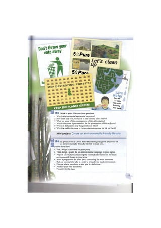 KEEP THE PLANET
Don't throNYour
v o t e a w a y
5°° Pure
5ЛPun
щ¥
Шк Шк М -
ш j m Я » ^ ^
e m * *
» * * a g g i
а ш м И
•* _ - • » * ** **щ ж ж w — —
1 1 3 Work in pairs. Discuss these questions.
1 W h y is environmental awareness important?
2 How does acid rain produced in one country affect others?
3 What are some of the consequences of the deforestation?
4 W h y is the ozone layer essential for the preservation of life on Earth?
5 W h y is it difficult to stop the greenhouse effect?
6 W h y is a sudden increase in temperature dangerous for life on Earth?
Mini-project: Create an environmentally-friendly lifestyle
waterturn off
water
ta
P white
brushЩ
Уоиг teeth
1 1 4 In groups write a Green Party Manifesto giving your proposals for
an environmentally-friendly lifestyle in your area.
Follow these steps:
• First, design an emblem for your party.
• Then design a poster for an environmental campaign in your region.
• Prepare a wall chart containing the essential information on the main
environmental threats in your area.
• Write a programme for your party containing the main measures
that are necessary to take in order to protect your local environment.
• Discuss what a manifesto is and give it a definition.
• Produce your own manifesto.
• Present it to the class.
 