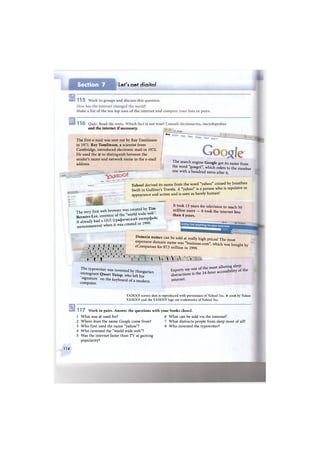 Section 7 Let's get digital
ШШШШЯШШШШШШШ
and the internet if necessary.
The first e-mail was sent out by Ray Tomlinson
in 1971. Ray Tomlinson, a scientist from
Cambridge, introduced electronic mail in 1972.
He used the @ to distinguish between the
sender's name and network name in the e-mail
address.
Wel> images
^ SffiUM Gmaji
3 '—1——
- y ^ t l o O !
The search engine Google got its name from
the word "googol", which refers to the number
one with a hundred zeros after it.
Yahoo! derived its name from the word "yahoo" coined by Jonathan
Swift in Gulliver's Travels. A "yahoo" is a person who is repulsive in
appearance and action and is seen as barely human!
The very first web browser was created by T i m
Berners-Lee, inventor of the "world wide w e b ;
ft S y had a GUI (графический интерфейс
пользователя) when it was created in 1990.
It took 13 years for television to reach 50
million users — it took the internet less
than 4 years.
цщ
JJicklyfind anything for your business
I euslness.com Chai
/ I. L I Г И »
i i i i i » » i
, , » , , , ,
i J I I I I I
<) t i , i t
i t. t . . i
D o m a i n names can be sold at really high prices! The most
expensive domain name was "business.com", which was bought by
eCompanies for $7.5 million in 1999. ё 7
. 1 V  A ^
The typewriter was invented by Hungarian
immigrant Qwert Y u i o p > w h o Ц h i f
signature on the keyboard of a modern
computer.
Experts say one
distractions is
internet.
of the most alluring sleep
the 24-hour accessibility of the
YAHOO! screen shot is reproduced with permission of Yahoo! Inc. ® 2008 by Yahoo
YAHOO! and the YAHOO! logo are trademarks of Yahoo! Inc.
1 1 7 Work in pairs. Answer the questions with your books closed.
6 What can be sold via the internet?
7 What distracts people from sleep most of all?
8 W h o invented the typewriter?
1 What was @ used for?
2 Where does the name Google come from?
3 W h o first used the name "yahoo"?
4 W h o invented the "world wide web"?
5 Was the internet faster than T V at gaining
popularity?
114
 