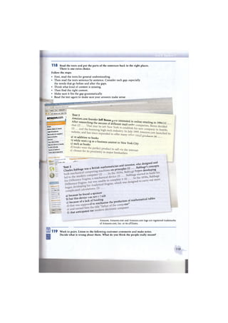 1 1 8 Read the texts and put the parts of the sentences back in the right places.
There is one extra choice.
Follow the steps:
• First, read the texts for general understanding.
• Then read the texts sentence by sentence. Consider each gap, especially
the words that go before and after the gaps.
• Think what kind of content is missing.
• Then find the right content.
• Make sure it fits the gap grammatically.
• Read the text again to make sure your answers make sense.
DVDs 8c итоге - Windows
Правка Вид Избранное
fl £ £  Amazon.com: Online Shoi
amazon.com J
BooKs
| Mmies. Music Ь Games
;*jrt,il Downloads
Becti onics & Computers
Home & Garden
Grocery
Toys, Kids 8. Baby
Appal el. S l i o e s i J e w e l t y
He.iltli & Beauty
I Sports*outdoors
Tools, Auto 8, Industrial
щ
Text 1
Amazon.com founder I e f f R « n c
After «searching ? 0 , Ш " ( , ) . . . .
a) in addition to books ' '
cl s t f a X o k f " 3 b U S i n £ S S ta * * City
C h e c k T h i s O u t „ . , .
_ Amazon.com Gift Titanium BestsellersAmazon.com Gift
» C a r d s
' Find exactly what
- Dad
Setting o n An
Publish on Kit
Sell Your 3ms
Fulfillment by
W e b S i t e by
j Advantage Pri
i Associates Pn
| A m a z o n txcH.
| Amazon Prittit
j Amazon Bests.
; Amazori D-3%
. Ощибг-э - = стран
' Пуск; • ..- I
h,t ' ' w h o designed and
Text 2 i t i s h mathematician and inventor, c o n c e p t s
Charles Babbage was a В п й Л o n principles U) | e v e l o p i n g
a) because be found a s ^ n » ^
^ ^ S - b S n t s e t b e p r o a u c t , ^ — UaUables
f) that anticipated tne
Amazon, Amazon.com and Amazon.com logo are registered trademarks
of Amazon.com, Inc. or its affiliates.
S
1 1 9 Work in pairs. Listen to the following customer comments and make notes.
Decide what is wrong about them. What do you think the people really meant?
115
 