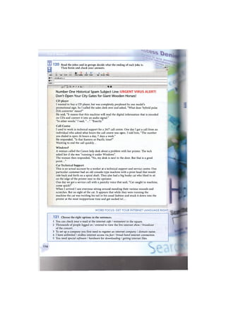 •• • -Г
1 2 0 Read the jokes and in groups decide what the ending of each joke is.
_
в
Then listen and check your answers. - 1 Д 1 >
j l
II santi Ь "9 II « us О
5end Cut Copy Insert ndo Check nSpeiling ; Attach Priority Sign Encrypt Offline
ШT°! ijohn@mail.o
И": Г
Subject: i
~3 ГЗ E- B ' в A. I <& ШЗ
Number One Historical Spam Subject Line: URGENT VIRUS ALERT!
Don't Open Your City Gates for Giant Wooden Horses!
CD player
I wanted to buy a C D player, but was completely perplexed by one model's
promotional sign. So I called the sales clerk over and asked, "What does 'hybrid pulse
D/A converter' mean?"
He said, "It means that this machine will read the digital information that is encoded
on CDs and convert it into an audio signal."
"In other words," I said, "...". "Exactly."
Call Centre
I used to work in technical support for a 24/7 call centre. One day I got a call from an
individual who asked what hours the call centre was open. I told him, "The number
you dialed is open 24 hours a day, 7 days a week."
He responded, "Is that Eastern or Pacific time?"
Wanting to end the call quickly...
Windows?
A woman called the Canon help desk about a problem with her printer. The tech
asked her if she was "running it under Windows".
The woman then responded, "No, my desk is next to the door. But that is a good
point..."
Cat Technical Support
This is an actual account by a worker at a technical support and service centre. One
particular customer had an old console-type machine with a print head that would
ride back and forth on a spiral shaft. They also had a big bushy cat who liked to sit
on the edge of the printer next to the operator.
One day we got a service call with a panicky voice that said, "Cat caught in machine,
come quick!"
W h e n I arrived I saw everyone sitting around mending their various wounds and
scratches. But no sight of the cat. It appears that while they were running the
machine the cat was twirling his tail in his usual fashion and stuck it down into the
printer at the most inopportune time and got sucked in!...
W O R D FOCUS: GET YOUR INTERNET L A N G U A G E RIGHT
1 2 1 Choose the right options in the sentences.
1 You can check your e-mail at the internet cafe / restaurant in the square.
2 Thousands of people logged on / entered to view the live internet show / broadcast
of the concert.
3 To set up a company you first need to register an internet company / domain name.
4 I have unlimited / endless internet access via fast / broad-band internet connection.
5 You need special software / hardware for downloading / getting internet files.
116
4 »
 