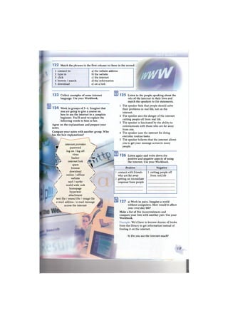 internet provider ^ ^
Ш password
log on / log off /
к virus /
к hacker / 1 ш
• r internet link /  
W spam  
• browse 
 download 
у online / offline /
/ website /
/ surf / surfer 
world wide web N
ч homepage
/ hypertext 
attachment
text file / sound file / image file
e-mail address / e-mail message
ч access the internet
1 2 2 Match the phrases in the first column to those in the second.
1 connect to
2 type in
3 click
4 browse / search
5 download
b) Do you use the internet much?
a) the website address
b) the website
c) the internet
d) the information
e) on a link
1 2 3 Collect examples of some internet
language. Use your Workbook.
1 2 5 Listen to the people speaking about the
role of the internet in their lives and
match the speakers to the statements.
1 The speaker feels that people should solve
their problems in real life, not on the
internet.
2 The speaker sees the danger of the internet
cutting people off from real life.
3 The speaker is fascinated by the ability to
communicate with those who are far away
from you.
4 The speaker uses the internet for doing
everyday routine tasks.
5 The speaker believes that the internet allows
you to get your message across to many
people.
1 2 6 Listen again and write down the
positive and negative aspects of using
the internet. Use your Workbook.
Positive Negative
1 2 7 a) Work in pairs. Imagine a world
without computers. How would it affect
your everyday life?
Make a list of five inconveniences and
compare your lists with another pair. Use your
Workbook.
Example: We'd have to borrow dozens of books
from the library to get information instead of
finding it on the internet.
1 2 4 Work in groups of 3 - 4 . Imagine that
you are going to give a course on
how to use the internet to a complete
beginner. You'll need to explain the
following words to him or her.
Agree on the explanations and prepare your
notes.
Compare your notes with another group. Who
has the best explanations?
contact with friends
who are far away
getting an immediate
response from people
1 cutting people off
from real life
117
 